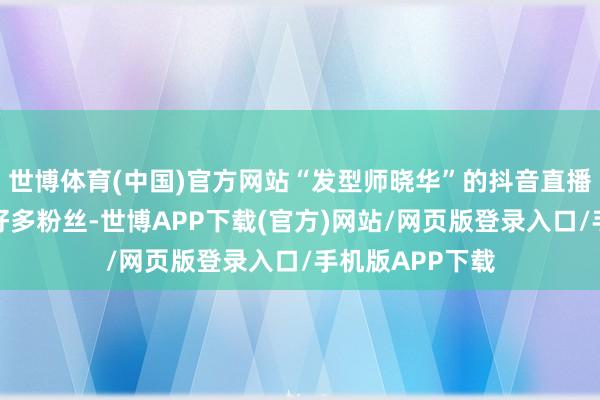 世博体育(中国)官方网站“发型师晓华”的抖音直播间运转涌入了好多粉丝-世博APP下载(官方)网站/网页版登录入口/手机版APP下载