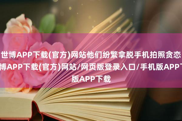 世博APP下载(官方)网站他们纷繁拿脱手机拍照贪恋-世博APP下载(官方)网站/网页版登录入口/手机版APP下载