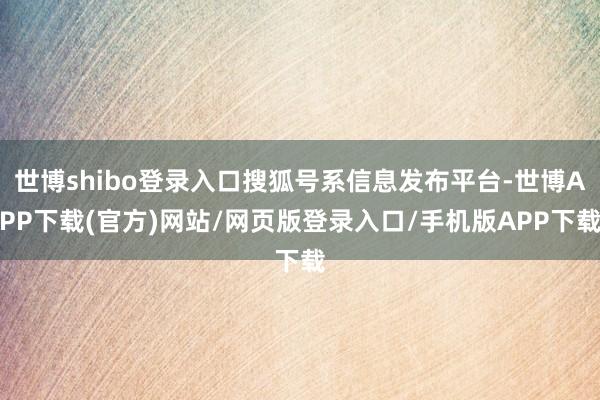 世博shibo登录入口搜狐号系信息发布平台-世博APP下载(官方)网站/网页版登录入口/手机版APP下载