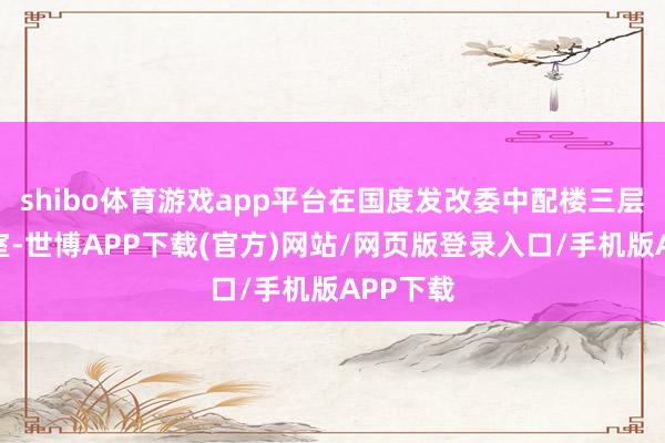 shibo体育游戏app平台在国度发改委中配楼三层大会议室-世博APP下载(官方)网站/网页版登录入口/手机版APP下载