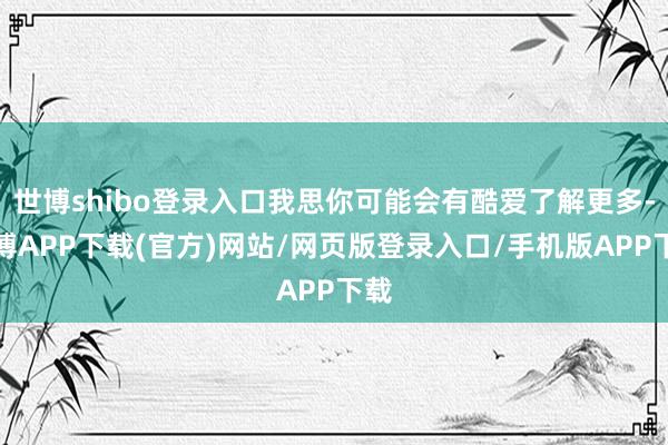 世博shibo登录入口我思你可能会有酷爱了解更多-世博APP下载(官方)网站/网页版登录入口/手机版APP下载