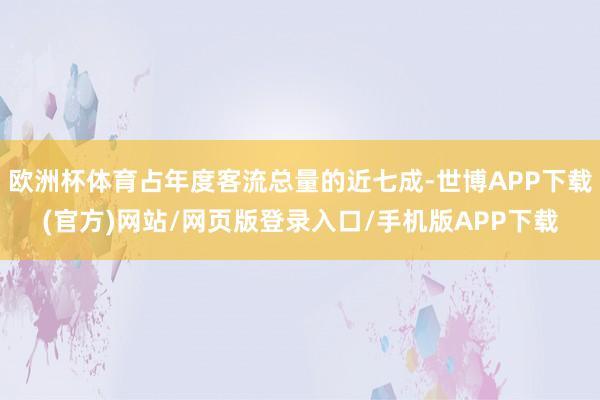 欧洲杯体育占年度客流总量的近七成-世博APP下载(官方)网站/网页版登录入口/手机版APP下载