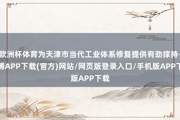 欧洲杯体育为天津市当代工业体系修复提供有劲撑持-世博APP下载(官方)网站/网页版登录入口/手机版APP下载