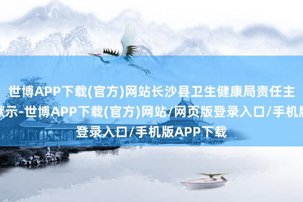 世博APP下载(官方)网站长沙县卫生健康局责任主说念主员默示-世博APP下载(官方)网站/网页版登录入口/手机版APP下载