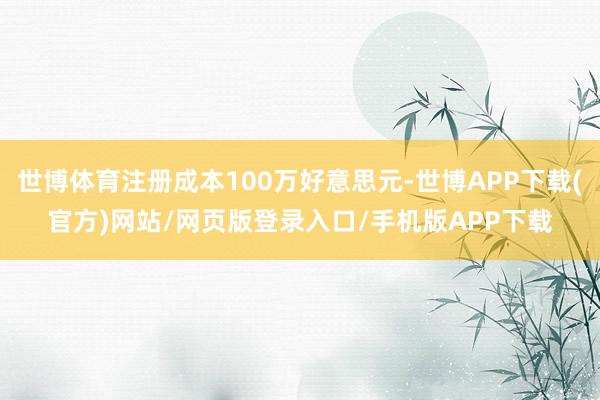 世博体育注册成本100万好意思元-世博APP下载(官方)网站/网页版登录入口/手机版APP下载