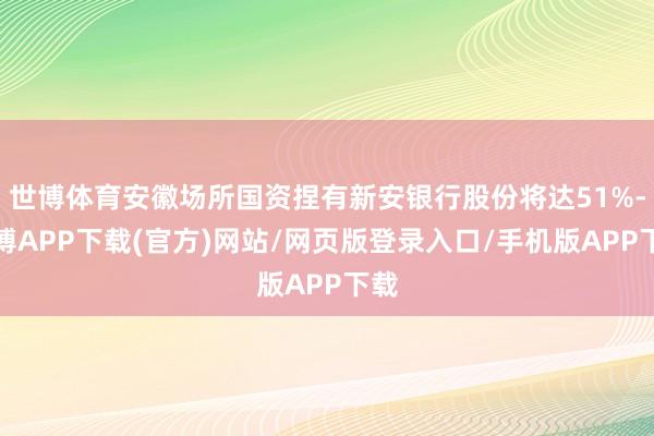 世博体育安徽场所国资捏有新安银行股份将达51%-世博APP下载(官方)网站/网页版登录入口/手机版APP下载