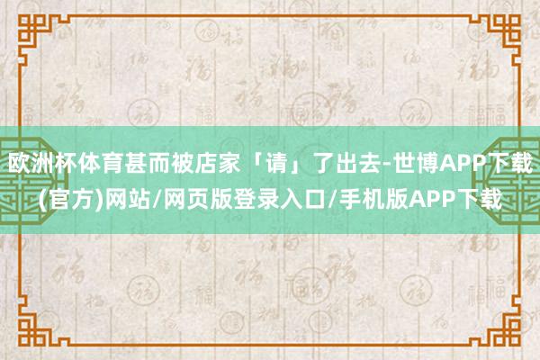 欧洲杯体育甚而被店家「请」了出去-世博APP下载(官方)网站/网页版登录入口/手机版APP下载