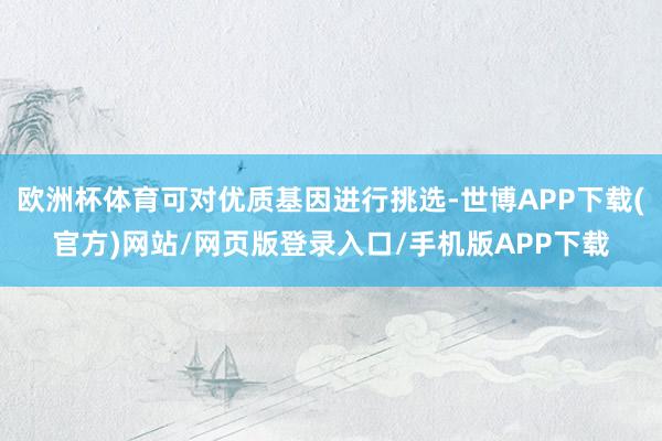 欧洲杯体育可对优质基因进行挑选-世博APP下载(官方)网站/网页版登录入口/手机版APP下载