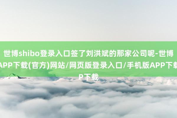 世博shibo登录入口签了刘洪斌的那家公司呢-世博APP下载(官方)网站/网页版登录入口/手机版APP下载