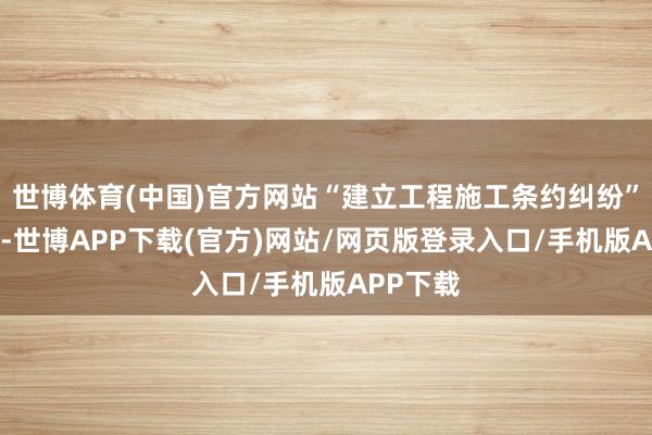 世博体育(中国)官方网站“建立工程施工条约纠纷”有48则-世博APP下载(官方)网站/网页版登录入口/手机版APP下载