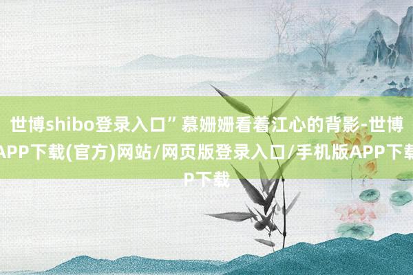 世博shibo登录入口”慕姗姗看着江心的背影-世博APP下载(官方)网站/网页版登录入口/手机版APP下载