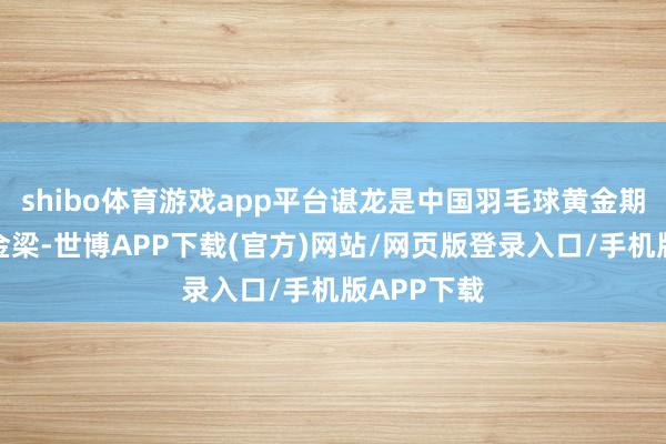 shibo体育游戏app平台谌龙是中国羽毛球黄金期间的架海金梁-世博APP下载(官方)网站/网页版登录入口/手机版APP下载