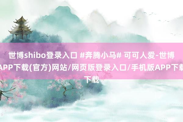 世博shibo登录入口 #奔腾小马# 可可人爱-世博APP下载(官方)网站/网页版登录入口/手机版APP下载