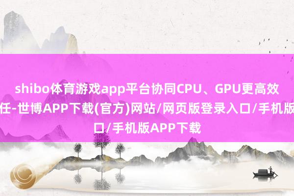 shibo体育游戏app平台协同CPU、GPU更高效的惩办责任-世博APP下载(官方)网站/网页版登录入口/手机版APP下载