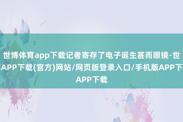 世博体育app下载记者寄存了电子诞生甚而眼镜-世博APP下载(官方)网站/网页版登录入口/手机版APP下载