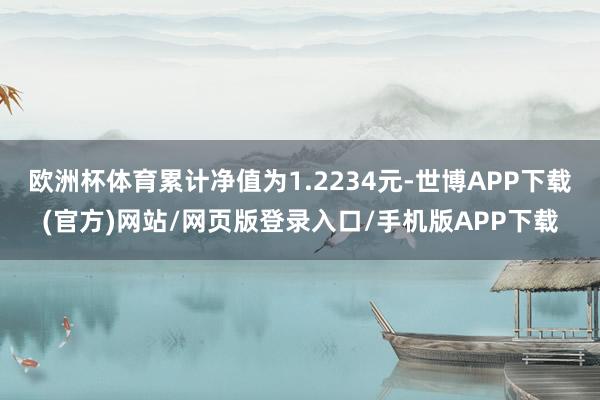 欧洲杯体育累计净值为1.2234元-世博APP下载(官方)网站/网页版登录入口/手机版APP下载