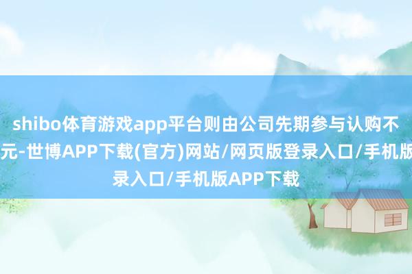 shibo体育游戏app平台则由公司先期参与认购不荒芜20亿元-世博APP下载(官方)网站/网页版登录入口/手机版APP下载