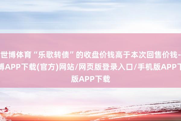 世博体育“乐歌转债”的收盘价钱高于本次回售价钱-世博APP下载(官方)网站/网页版登录入口/手机版APP下载