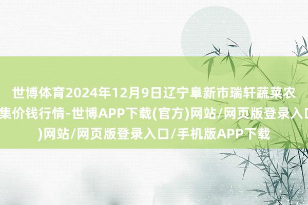 世博体育2024年12月9日辽宁阜新市瑞轩蔬菜农副产物概括批发市集价钱行情-世博APP下载(官方)网站/网页版登录入口/手机版APP下载