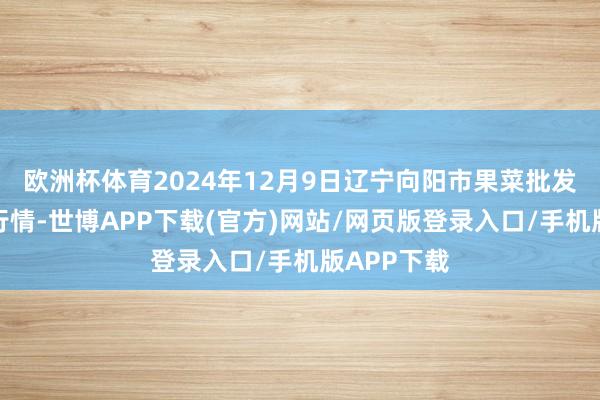 欧洲杯体育2024年12月9日辽宁向阳市果菜批发商场价钱行情-世博APP下载(官方)网站/网页版登录入口/手机版APP下载