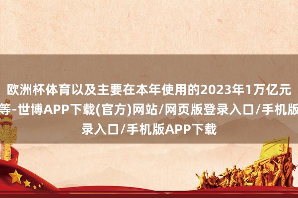 欧洲杯体育以及主要在本年使用的2023年1万亿元增发国债等-世博APP下载(官方)网站/网页版登录入口/手机版APP下载