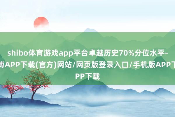 shibo体育游戏app平台卓越历史70%分位水平-世博APP下载(官方)网站/网页版登录入口/手机版APP下载