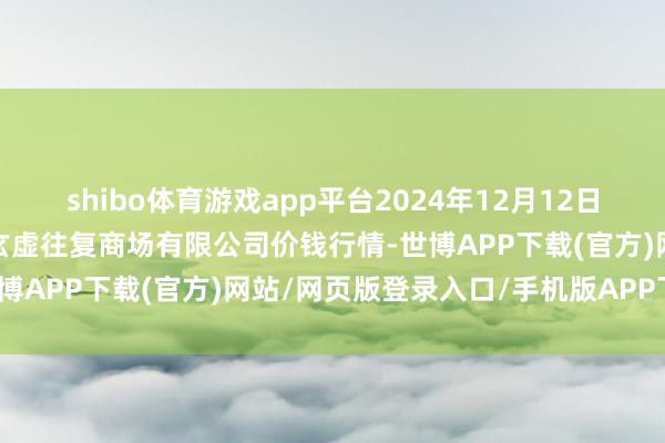 shibo体育游戏app平台2024年12月12日山西省长治市紫坊农产物玄虚往复商场有限公司价钱行情-世博APP下载(官方)网站/网页版登录入口/手机版APP下载