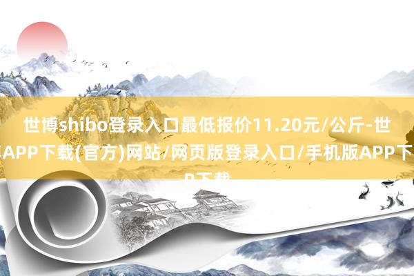 世博shibo登录入口最低报价11.20元/公斤-世博APP下载(官方)网站/网页版登录入口/手机版APP下载