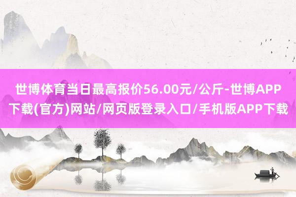 世博体育当日最高报价56.00元/公斤-世博APP下载(官方)网站/网页版登录入口/手机版APP下载