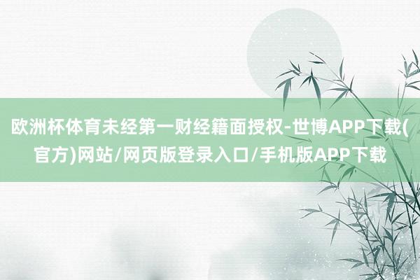 欧洲杯体育未经第一财经籍面授权-世博APP下载(官方)网站/网页版登录入口/手机版APP下载