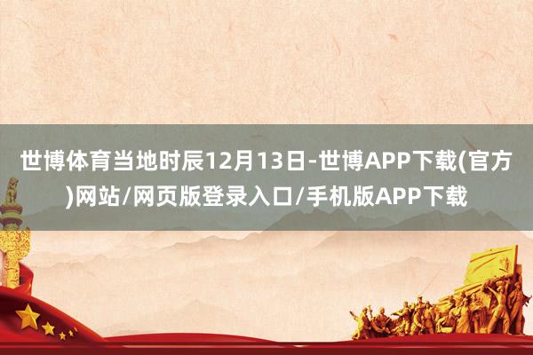 世博体育当地时辰12月13日-世博APP下载(官方)网站/网页版登录入口/手机版APP下载