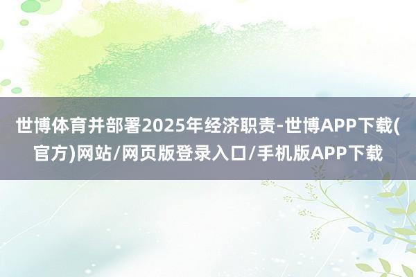 世博体育并部署2025年经济职责-世博APP下载(官方)网站/网页版登录入口/手机版APP下载