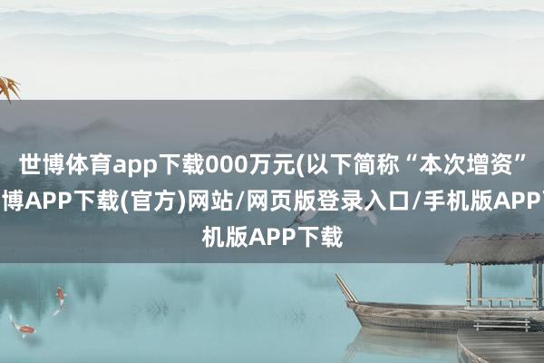 世博体育app下载000万元(以下简称“本次增资”)-世博APP下载(官方)网站/网页版登录入口/手机版APP下载