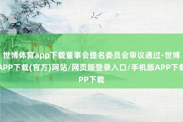 世博体育app下载董事会提名委员会审议通过-世博APP下载(官方)网站/网页版登录入口/手机版APP下载