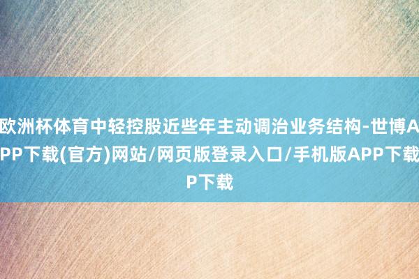 欧洲杯体育中轻控股近些年主动调治业务结构-世博APP下载(官方)网站/网页版登录入口/手机版APP下载