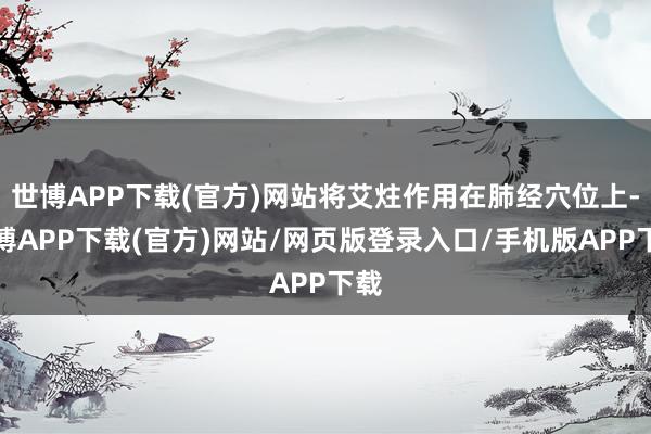 世博APP下载(官方)网站将艾炷作用在肺经穴位上-世博APP下载(官方)网站/网页版登录入口/手机版APP下载