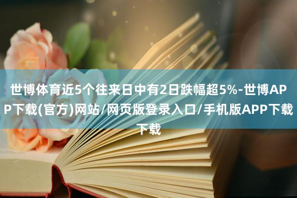 世博体育近5个往来日中有2日跌幅超5%-世博APP下载(官方)网站/网页版登录入口/手机版APP下载