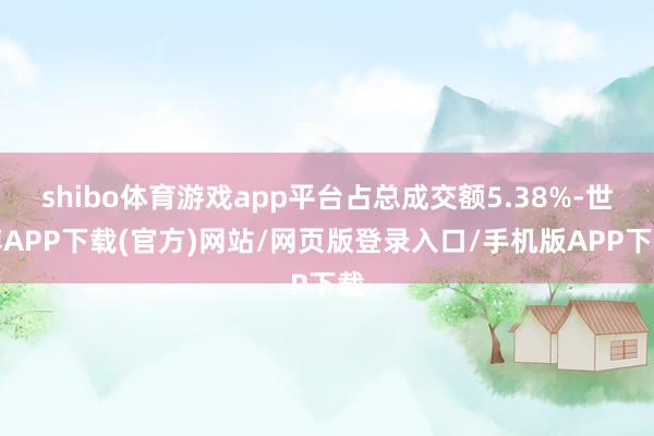 shibo体育游戏app平台占总成交额5.38%-世博APP下载(官方)网站/网页版登录入口/手机版APP下载