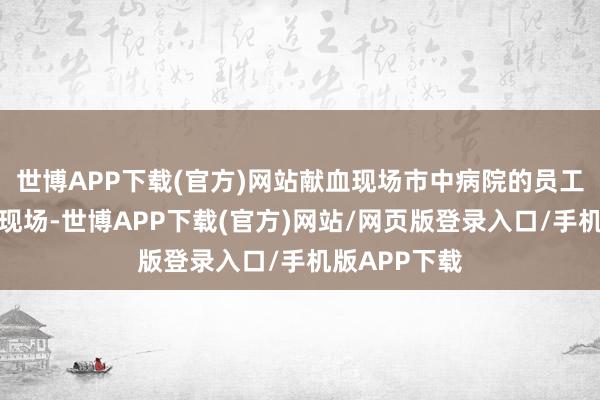 世博APP下载(官方)网站献血现场市中病院的员工们早早来到现场-世博APP下载(官方)网站/网页版登录入口/手机版APP下载