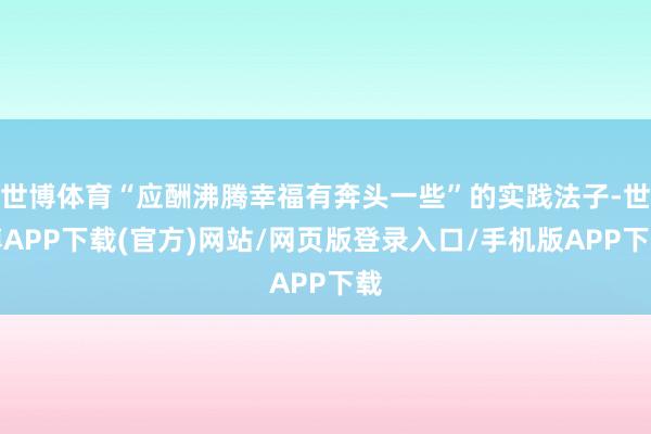 世博体育“应酬沸腾幸福有奔头一些”的实践法子-世博APP下载(官方)网站/网页版登录入口/手机版APP下载