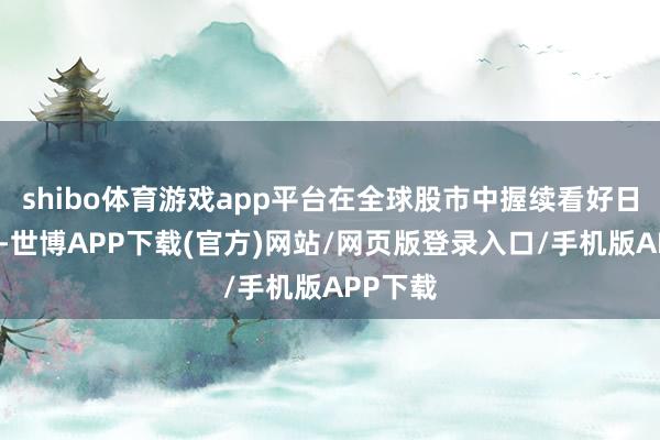 shibo体育游戏app平台在全球股市中握续看好日本股市-世博APP下载(官方)网站/网页版登录入口/手机版APP下载