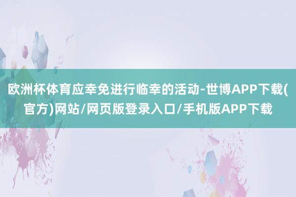 欧洲杯体育应幸免进行临幸的活动-世博APP下载(官方)网站/网页版登录入口/手机版APP下载