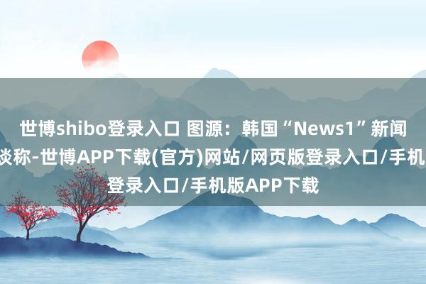 世博shibo登录入口 图源：韩国“News1”新闻网站\n报谈称-世博APP下载(官方)网站/网页版登录入口/手机版APP下载