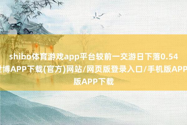 shibo体育游戏app平台较前一交游日下落0.54%-世博APP下载(官方)网站/网页版登录入口/手机版APP下载