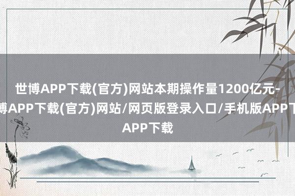 世博APP下载(官方)网站本期操作量1200亿元-世博APP下载(官方)网站/网页版登录入口/手机版APP下载