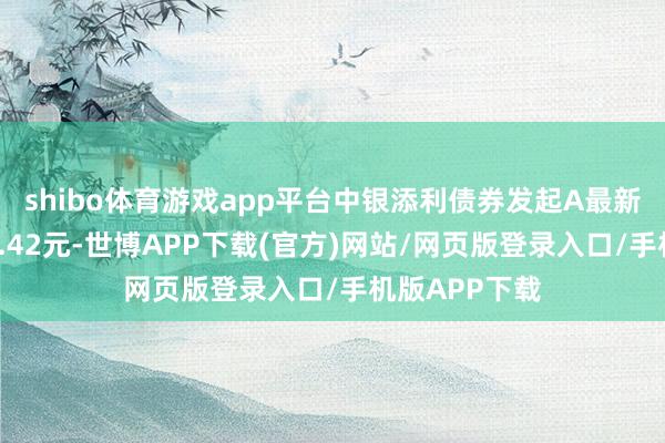 shibo体育游戏app平台中银添利债券发起A最新单元净值为1.42元-世博APP下载(官方)网站/网页版登录入口/手机版APP下载