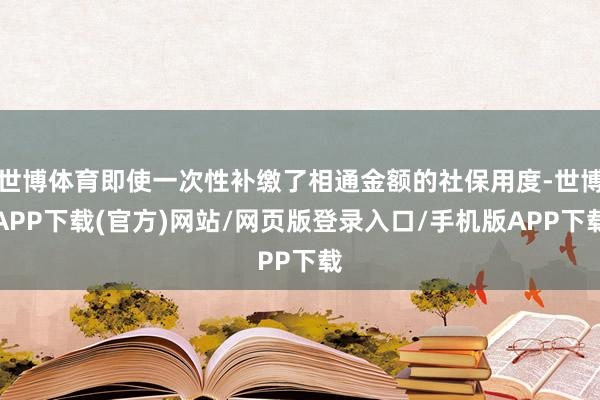 世博体育即使一次性补缴了相通金额的社保用度-世博APP下载(官方)网站/网页版登录入口/手机版APP下载