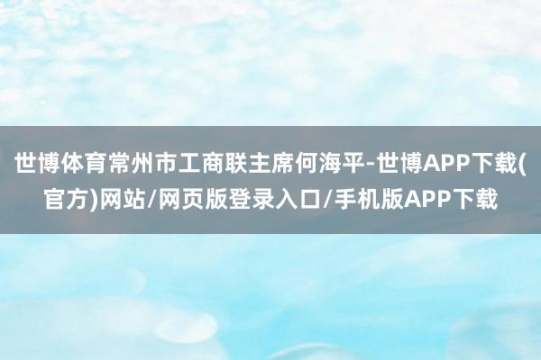 世博体育常州市工商联主席何海平-世博APP下载(官方)网站/网页版登录入口/手机版APP下载