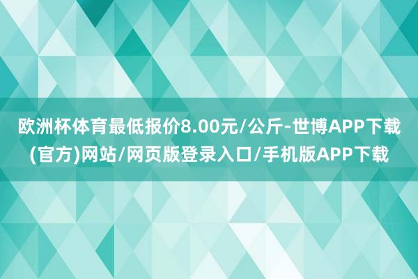 欧洲杯体育最低报价8.00元/公斤-世博APP下载(官方)网站/网页版登录入口/手机版APP下载